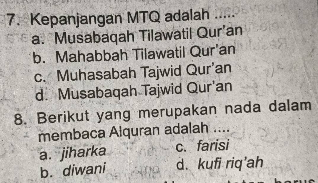 Kepanjangan MTQ adalah .....
a. Musabaqah Tilawatil Qur’an
b. Mahabbah Tilawatil Qur'an
c. Muhasabah Tajwid Qur’an
d. Musabaqah Tajwid Qur’an
8. Berikut yang merupakan nada dalam
membaca Alquran adalah ....
a. jiharka c. farisi
b. diwani d. kufi riq’ah