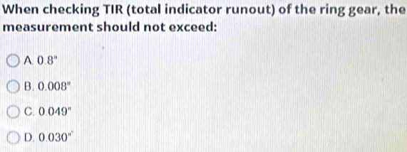 When checking TIR (total indicator runout) of the ring gear, the
measurement should not exceed:
A. 0.8^n
B. 0.008^n
C. 0.049''
D. 0.030''