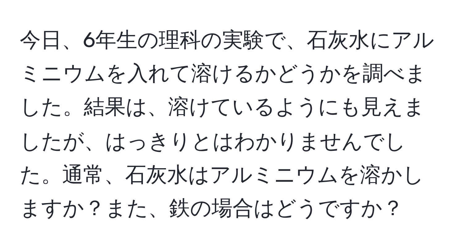 今日、6年生の理科の実験で、石灰水にアルミニウムを入れて溶けるかどうかを調べました。結果は、溶けているようにも見えましたが、はっきりとはわかりませんでした。通常、石灰水はアルミニウムを溶かしますか？また、鉄の場合はどうですか？