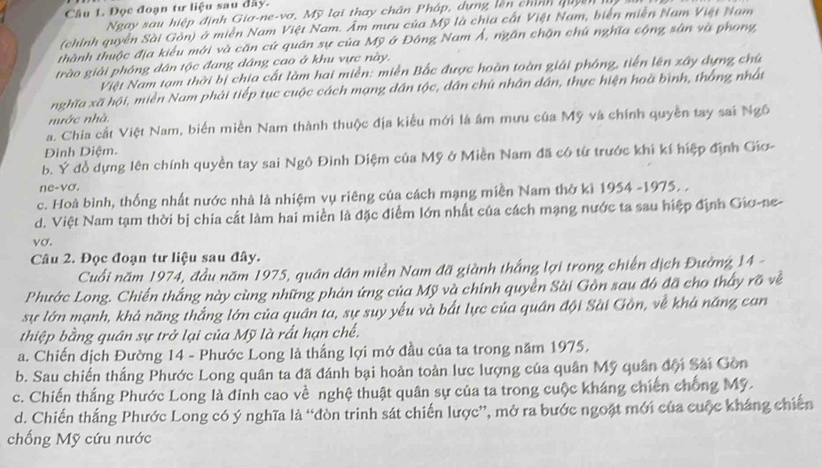 Đọc đoạn tư liệu sau đây.
Ngay sau hiệp định Gia-ne-vơ, Mỹ lại thay chân Pháp, dựng lên chính quyên
(chính quyền Sài Gòn) ở miền Nam Việt Nam. Âm mưu của Mỹ là chia cất Việt Nam, biên miễn Nam Việt Nam
thành thuộc địa kiểu mới và căn cứ quân sự của Mỹ ở Đồng Nam Á, ngần chặn chú nghĩa sộng sân và phong,
trào giải phóng dân tộc đang dâng cao ở khu vực này.
Việt Nam tạm thời bị chia cất làm hai miền: miền Bắc được hoàn toàn giải phóng, tiến lên xây dựng chú
nghĩa xã hội, miền Nam phải tiếp tục cuộc cách mạng dân tộc, dân chủ nhân dân, thực hiện hoà bình, thắng nhất
nước nhà
a. Chia cắt Việt Nam, biến miền Nam thành thuộc địa kiểu mới là âm mưu của Mỹ và chính quyền tay sai Ngô
Đình Diệm.
b. Ý đồ dựng lên chính quyền tay sai Ngô Đình Diệm của Mỹ ở Miền Nam đã có từ trước khi kí hiệp định Giơ-
ne-vo.
c. Hoà bình, thống nhất nước nhà là nhiệm vụ riêng của cách mạng miền Nam thờ kì 1954 -1975. .
d. Việt Nam tạm thời bị chia cất làm hai miền là đặc điểm lớn nhất của cách mạng nước ta sau hiệp định Gio-ne-
vσ.
Câu 2. Đọc đoạn tư liệu sau đây.
Cuối năm 1974, đầu năm 1975, quân dân miền Nam đã giành thắng lợi trong chiến địch Đường 14 -
Phước Long. Chiến thắng này cùng những phản ứng của Mỹ và chính quyền Sài Gồn sau đô đã cho thấy rõ về
sự lớn mạnh, khả năng thắng lớn của quân ta, sự suy yếu và bắt lực của quân đội Sài Gồn, về khá năng can
thiệp bằng quân sự trở lại của Mỹ là rất hạn chế.
a. Chiến dịch Đường 14 - Phước Long là thắng lợi mở đầu của ta trong năm 1975.
b. Sau chiến thắng Phước Long quân ta đã đánh bại hoàn toàn lưc lượng của quân Mỹ quân đội Sải Gòn
c. Chiến thắng Phước Long là đinh cao về nghệ thuật quân sự của ta trong cuộc kháng chiến chống Mỹ.
d. Chiến thắng Phước Long có ý nghĩa là “đòn trinh sát chiến lược”, mở ra bước ngoặt mới của cuộc kháng chiến
chống Mỹ cứu nước