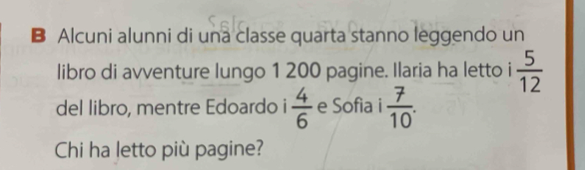 Alcuni alunni di una classe quarta stanno leggendo un 
libro di avventure lungo 1 200 pagine. Ilaria ha letto i  5/12 
del libro, mentre Edoardo i  4/6  e Sofia i  7/10 . 
Chi ha letto più pagine?