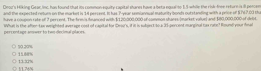 Droz's Hiking Gear, Inc. has found that its common equity capital shares have a beta equal to 1.5 while the risk-free return is 8 percent
and the expected return on the market is 14 percent. It has 7-year semiannual maturity bonds outstanding with a price of $767.03 tha
have a coupon rate of 7 percent. The firm is financed with $120,000,000 of common shares (market value) and $80,000,000 of debt.
What is the after-tax weighted average cost of capital for Droz's, if it is subject to a 35 percent marginal tax rate? Round your final
percentage answer to two decimal places.
10.20%
11.88%
13.32%
11.76%