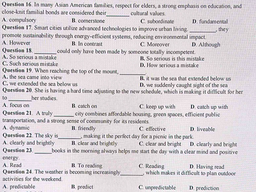 In many Asian American families, respect for elders, a strong emphasis on education, and
_
close-knit familial bonds are considered their cultural values.
A. compulsory B. cornerstone C. subordinate D. fundamental
Question 17. Smart cities utilize advanced technologies to improve urban living. _, they
promote sustainability through energy-efficient systems, reducing environmental impact.
A. However B. In contrast C. Moreover D. Although
Question 18. _could only have been made by someone totally incompetent.
A. So serious a mistake B. So serious is this mistake
C. Such serious mistake D. How serious a mistake
Question 19. When reaching the top of the mount, _.
A. the sea came into view B. it was the sea that extended below us
C. we extended the sea below us D. we suddenly caught sight of the sea
Question 20. She is having a hard time adjusting to the new schedule, which is making it difficult for her
to_ her studies.
A. focus on B. catch on C. keep up with D. catch up with
Question 21. A truly _city combines affordable housing, green spaces, efficient public
transportation, and a strong sense of community for its residents.
A. dynamic B. friendly C. effective D. liveable
Question 22. The sky is_ , making it the perfect day for a picnic in the park.
A. clearly and brightly B. clear and brightly C. clear and bright D. clearly and bright
Question 23. _books in the morning always helps me start the day with a clear mind and positive 
energy.
A. Read B. To reading C. Reading D. Having read
Question 24. The weather is becoming increasingly_ , which makes it difficult to plan outdoor
activities for the weekend.
A. predictable B. predict C. unpredictable D. prediction