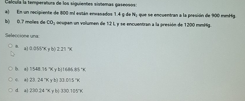 Calcula la temperatura de los siguientes sistemas gaseosos:
a) En un recipiente de 800 ml están envasados 1.4 g de N_2 que se encuentran a la presión de 900 mmHg.
b) 0.7 moles de CO_2 ocupan un volumen de 12 L y se encuentran a la presión de 1200 mmHg.
Seleccione una:
a. a) 0.055°K y b) 2.21°K
b.a) 1548.16°K y b) 1686.85°K
c. a) 23.24°K y b) 33.015°K
d. a) 230.24°K y b) 330.105°K