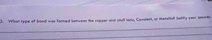 What type of bond was formed between the copper and zinc? lonic, Covalent, or Metallic? Justify your answer. 
_ 
_ 
_ 
_