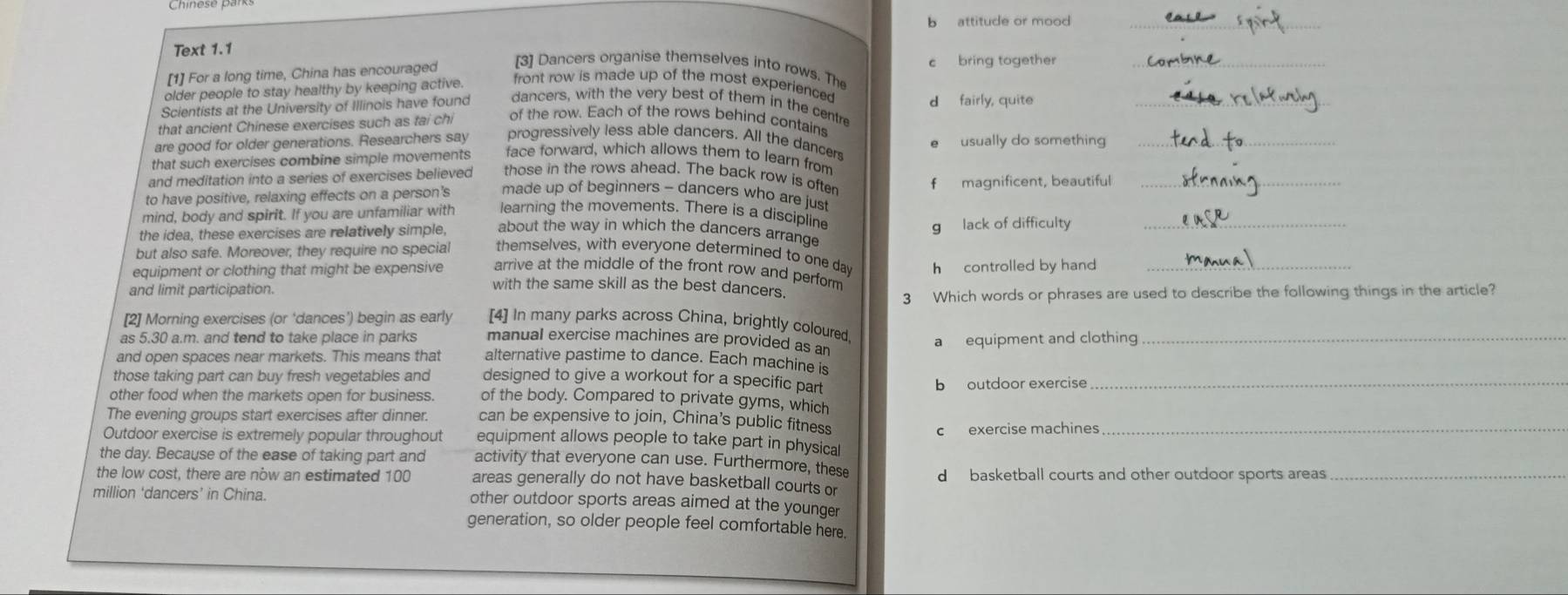 attitude or mood_
Text 1.1
[3] Dancers organise themselves into rows. The
[1] For a long time, China has encouraged c bring together_
older people to stay healthy by keeping active.
front row is made up of the most experienced
Scientists at the University of Illinois have found dancers, with the very best of them in the centre d fairly, quite_
that ancient Chinese exercises such as tai chi of the row. Each of the rows behind contains
are good for older generations. Researchers say progressively less able dancers. All the dancers usually do something_
that such exercises combine simple movements face forward, which allows them to learn from
and meditation into a series of exercises believed those in the rows ahead. The back row is often
to have positive, relaxing effects on a person's made up of beginners - dancers who are just f magnificent, beautiful_
mind, body and spirit. If you are unfamiliar with learning the movements. There is a discipline
the idea, these exercises are relatively simple, g lack of difficulty_
about the way in which the dancers arrange
but also safe. Moreover, they require no special themselves, with everyone determined to one day h controlled by hand_
arrive at the middle of the front row and perform
equipment or clothing that might be expensive with the same skill as the best dancers.
and limit participation.
3 Which words or phrases are used to describe the following things in the article?
[2] Morning exercises (or ‘dances’) begin as early [4] In many parks across China, brightly coloured
as 5.30 a.m. and tend to take place in parks manual exercise machines are provided as an_
a equipment and clothing
and open spaces near markets. This means that alternative pastime to dance. Each machine is
those taking part can buy fresh vegetables and designed to give a workout for a specific part_
b outdoor exercise
other food when the markets open for business. of the body. Compared to private gyms, which
The evening groups start exercises after dinner. can be expensive to join, China’s public fitness_
c exercise machines
Outdoor exercise is extremely popular throughout equipment allows people to take part in physical
the day. Because of the ease of taking part and activity that everyone can use. Furthermore, these
the low cost, there are now an estimated 100 areas generally do not have basketball courts or d basketball courts and other outdoor sports areas_
million ‘dancers’ in China. other outdoor sports areas aimed at the younger
generation, so older people feel comfortable here.