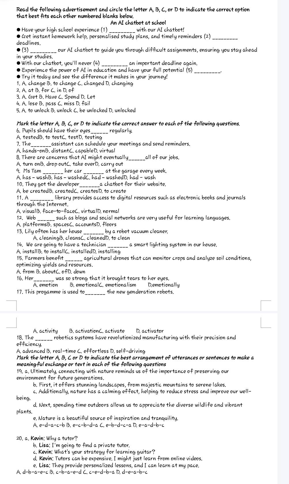 Read the following advertisement and circle the letter A, B, C, or D to indicate the correct option
that best fits each other numbered blanks below.
An AI chatbot at school
Have your high school experience (1)_ with our AI chatbot!
Get instant homework help, personalised study plans, and timely reminders (2)
_
deadlines.
(3) _our AI chatbot to guide you through difficult assignments, ensuring you stay ahead
your studies.
With our chatbot, you'll never (4)_ an important deadline again.
Experience the power of AI in education and have your full potential (5)_
Try it today and see the difference it makes in your journey!
1. A. change B. to change C. changed D. changing
2. A. at B. for C. in D. of
3. A. Get B. Have C. Spend D. Let
4. A. lose B. pass C. miss D. fail
5. A. to unlock B. unlock C. be unlocked D. unlocked
Mark the letter A, B, C, or D to indicate the correct answer to each of the following questions.
6. Pupils should have their eyes_ regularly.
A. testedB. to testC. testD. testing
7. The_ assistant can schedule your meetings and send reminders.
A. hands-onB. distantC. capableD. virtual
8. There are concerns that AI might eventually all of our jobs.
A. turn onB. drop outC. take overD. carry out
9. Ms Tam _her car _at the garage every week.
A. has - washB. has - washedC. had - washedD. had - wash
10. They got the developer _a chatbot for their website.
A. be createdB. createdC. createsD. to create
11. A _library provides access to digital resources such as electronic books and journals
through the Internet.
A. visualB. face-to-faceC. virtualD. normal
12. Web _such as blogs and social networks are very useful for learning languages.
A. platformsB. spacesC. accountsD. floors
13. Lily often has her house _by a robot vacuum cleaner.
A. cleaningB. cleansC. cleanedD. to clean
14. We are going to have a technician _a smart lighting system in our house.
A. installB. to installC. installedD. installing
15. Farmers benefit _agricultural drones that can monitor crops and analyze soil conditions,
optimizing yields and resources.
A. from B. aboutC. ofD. down
16. Her_ was so strong that it brought tears to her eyes.
A. emotion B. emotionalC. emotionalism D.emotionally
17. This progamme is used to _the new genderation robots.
A. activity B. activationC. activate D. activator
18. The_ robotics systems have revolutionized manufacturing with their precision and
efficiency.
A. advanced B. real-time C. effortless D. self-driving
Mark the letter A, B, C or D to indicate the best arrangement of utterances or sentences to make a
meaningful exchange or text in each of the following questions
19. a. Ultimately, connecting with nature reminds us of the importance of preserving our
environment for future generations.
b. First, it offers stunning landscapes, from majestic mountains to serene lakes.
c. Additionally, nature has a calming effect, helping to reduce stress and improve our well-
being.
d. Next, spending time outdoors allows us to appreciate the diverse wildlife and vibrant
plants.
e. Nature is a beautiful source of inspiration and tranquility.
A. e-d-a-c-bB,e-c-b-d-aC,e-b-d-c-aD,e-a-d-b-c
20. a. Kevin: Why a tutor?
b. Lisa: I'm going to find a private tutor.
c. Kevin: What's your strategy for learning guitar?
d. Kevin: Tutors can be expensive. I might just learn from online videos.
e. Lisa: They provide personalized lessons, and I can learn at my pace.
A. d-b-a-e-cB,c-b-a-e-dC,c-e-d-b-aD,d-e-a-b-c