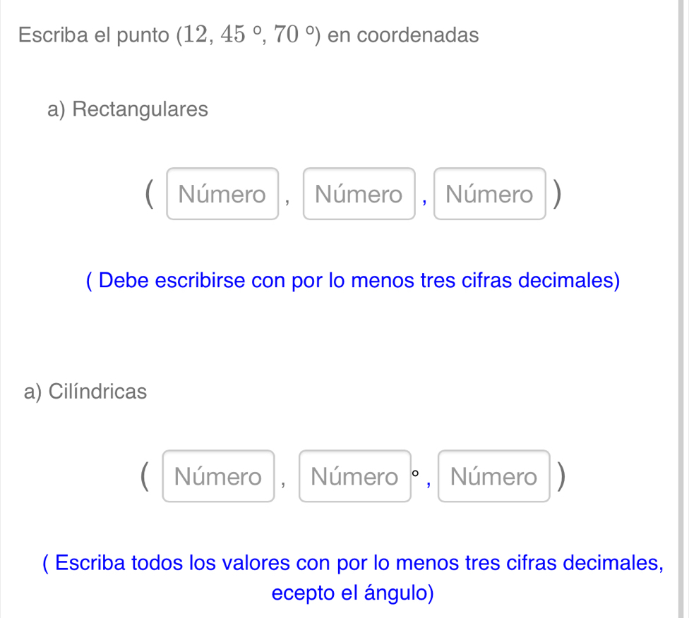 Escriba el punto (12,45°,70°) en coordenadas
a) Rectangulares
a Número , Número Número D
( Debe escribirse con por lo menos tres cifras decimales)
a) Cilíndricas
C Número  ， Número ° , Número
( Escriba todos los valores con por lo menos tres cifras decimales,
ecepto el ángulo)