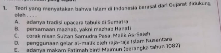 Teori yang menyatakan bahwa Islam di Indonesia berasal dari Gujarat didukung
oleh . . . .
A. adanya tradisi upacara tabuik di Sumatra
B. persamaan mazhab, yakni mazhab Hanafi
C. corak nisan Sultan Samudra Pasai Malik As-Saleh
D. penggunaan gelar al-malik oleh raja-raja Islam Nusantara
E. adanya makam Fatimah binti Maimun (berangka tahun 1082)