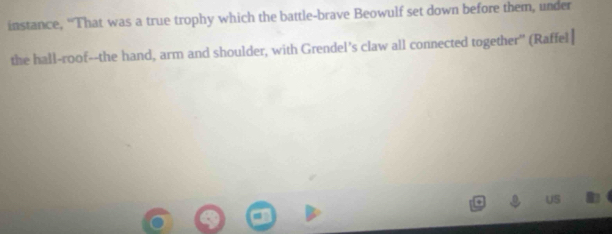 instance, “That was a true trophy which the battle-brave Beowulf set down before them, under 
the hall-roof--the hand, arm and shoulder, with Grendel's claw all connected together" (Raffel