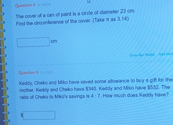 0 5520s 
The cover of a can of paint is a circle of diameter 23 cm. 
Find the circumference of the cover. (Take π as 3.14)
□ cm
Draw Bar Model / Add Warl 
Question 5 (0 47320) 
Keddy, Cheko and Miko have saved some allowance to buy a gift for the 
mother. Keddy and Cheko have $340. Keddy and Miko have $532. The 
ratio of Cheko to Miko's savings is 4:7. How much does Keddy have?
$□