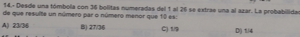 14.- Desde una tómbola con 36 bolitas numeradas del 1 al 26 se extrae una al azar. La probabilidad
de que resulte un número par o número menor que 10 es:
A) 23/36 B) 27/36 C) 1/9
D) 1/4