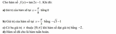 Cho hàm số f(x)=tan 2x-1. Khi đỏ: 
a) Giá trị của hàm số tại x= π /8 b^(frac 1)3ng0
b) Giá trị của hàm số tại x= π /3  bǎng -sqrt(3)-1
c) Có ba giá trị x thuộc [0;π ] khi hàm số đạt giá trị bằng −2
d) Hàm số đã cho là hàm tuần hoàn.