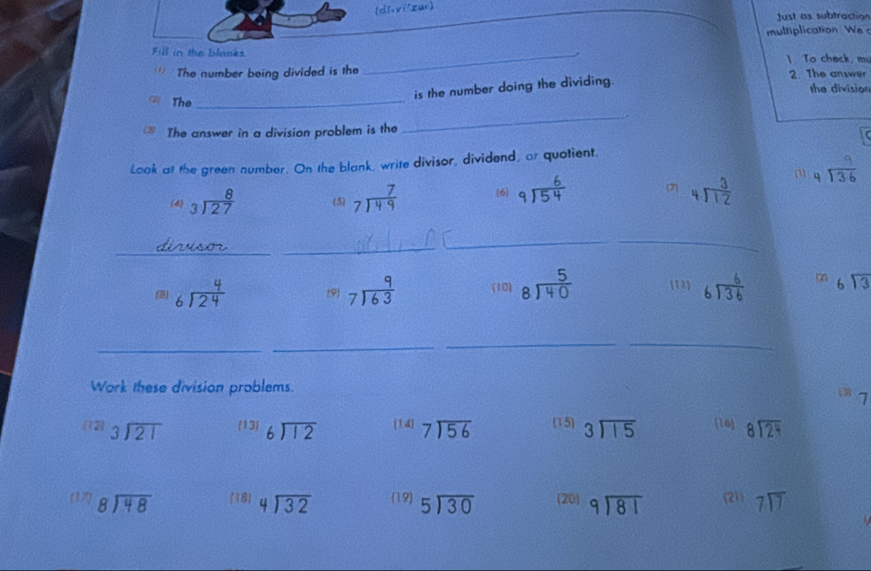 [dǐ,yī/zan]
_
Just as subtraction
multiplication We 
Fill in the blanks.
_
.
* The number being divided is the 1 To chack, m
is the number doing the dividing.
2. The answer
the division
The
_
The answer in a division problem is the
_
Look at the green number. On the blank, write divisor, dividend, or quotient.
m beginarrayr 9 4encloselongdiv 36endarray
(4 beginarrayr 8 3encloselongdiv 27endarray (5) beginarrayr 7 7encloselongdiv 49endarray (6) beginarrayr 6 9encloselongdiv 54endarray
(7) beginarrayr 3 4encloselongdiv 12endarray
_
_
_
12
(3) beginarrayr 4 6encloselongdiv 24endarray (9) beginarrayr 9 7encloselongdiv 63endarray (10) beginarrayr 5 8encloselongdiv 40endarray beginarrayr 6encloselongdiv 36endarray beginarrayr 6encloselongdiv 3endarray
_
_
__
Work these division problems.
 1
(12) beginarrayr 3encloselongdiv 21endarray 13) beginarrayr 6encloselongdiv 12endarray (14) beginarrayr 7encloselongdiv 56endarray (15) beginarrayr 3encloselongdiv 15endarray (16) beginarrayr 8encloselongdiv 24endarray
(17) beginarrayr 8encloselongdiv 48endarray (18) beginarrayr 4encloselongdiv 32endarray (19) beginarrayr 5encloselongdiv 30endarray (20 beginarrayr 9encloselongdiv 81endarray (21) beginarrayr 7encloselongdiv 7endarray