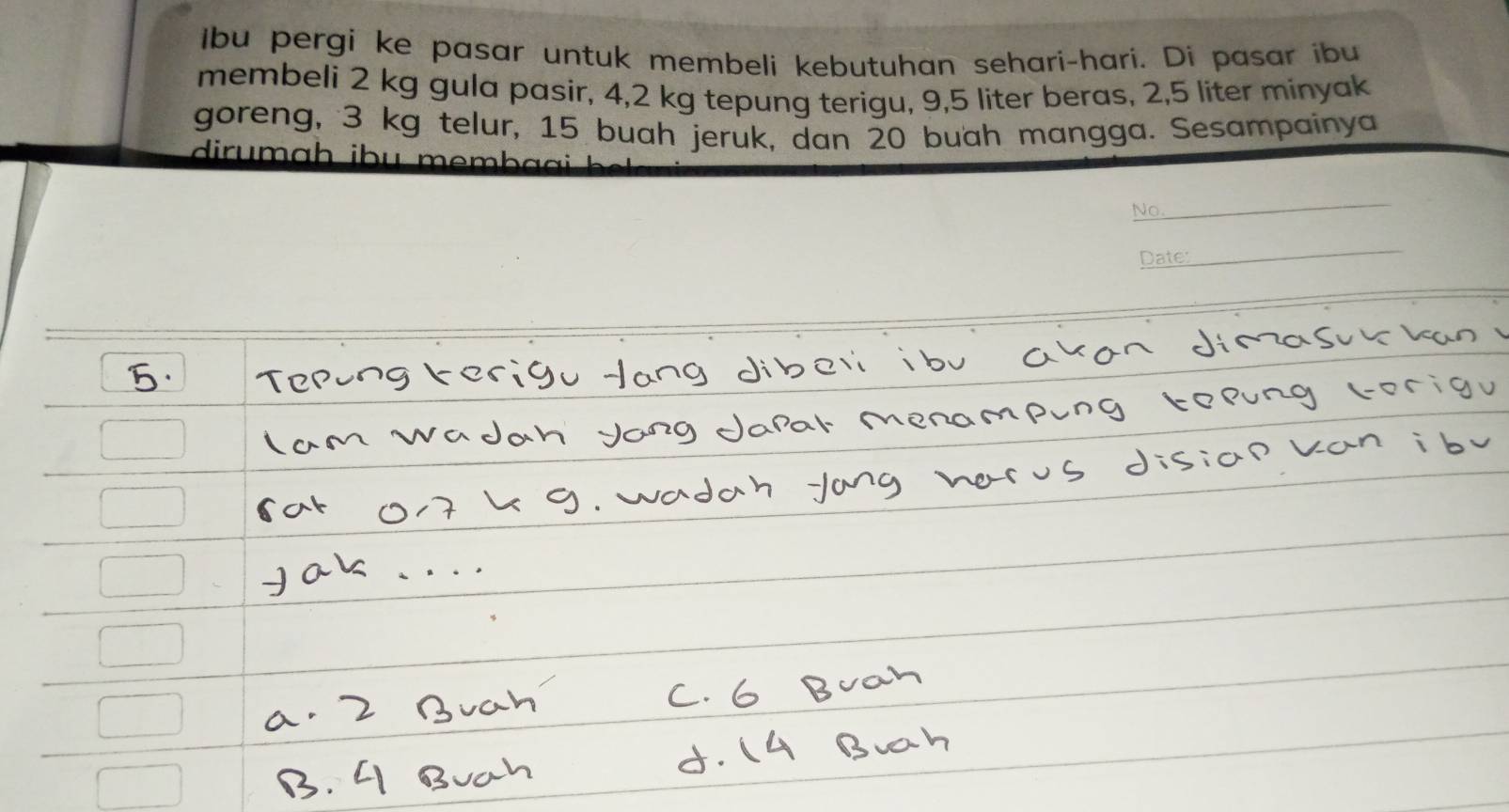 Ibu pergi ke pasar untuk membeli kebutuhan sehari-hari. Di pasar ibu 
membeli 2 kg gula pasir, 4, 2 kg tepung terigu, 9,5 liter beras, 2, 5 liter minyak 
goreng, 3 kg telur, 15 buah jeruk, dan 20 buah mangga. Sesampainya 
dirumɑḥ ¡bu mem 
No. 
_ 
Dater 
_