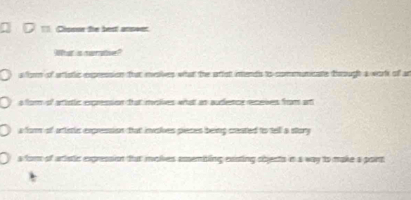 D= Cissur the best anover
What is certe
sfor of aristic expression that makes what the affst inends to commuticate drough a work of an
a fom of artirtic expression that invohes what an audience receves from ant
a for of artistic exgression that involes pieces being created to tell a story
s fom of aristic expression that iolves assembling exsting obects in a way to make a port