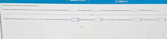 Pointic 0 of 1 
Fill in each blank so that the resufting statement is true 
_ 
Consider the quadratic function f(x)=ax^2+bx+cax+a, a+a the as a minimum that ocrurs at 1° _ This minimum vatue _ 8!= c x= This maxímum value is_ 
Consider the quadratic function f(x)=ax^2+bx+ca!= 0, 0>0>0 then I has a minimum that occurs at x=□ This minimum vatue in □ ise then i has a meximum that occurs at m=· □ This muxximum value is □