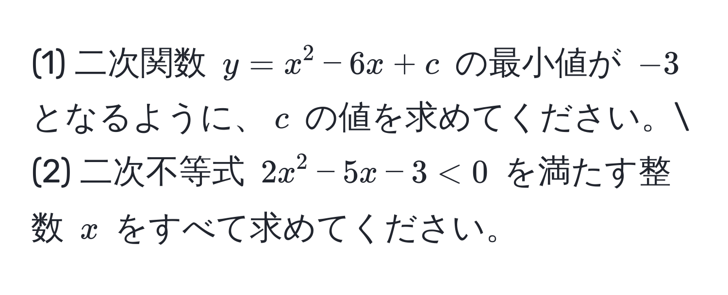 (1) 二次関数 $y = x^2 - 6x + c$ の最小値が $-3$ となるように、$c$ の値を求めてください。
(2) 二次不等式 $2x^2 - 5x - 3 < 0$ を満たす整数 $x$ をすべて求めてください。