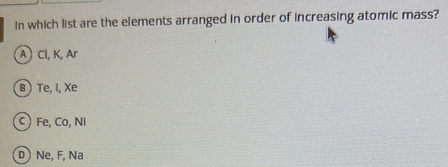 In which list are the elements arranged in order of increasing atomic mass?
A Cl, K, Ar
B ) Te, I, Xe
c ) Fe, Co, Ni
D) Ne, F, Na