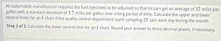 An automobile manufacturer requires the fuel injections to be adjusted so that its cars get an average of 32 miles per
gallon with a standard deviation of 3.7 miles per gallon over a long period of time. Calculate the upper and lower 
control limits for an x chart if the quality control department starts sampling 25 cars each day during the month. 
Step 2 of 2: Calculate the lower control limit for an x chart. Round your answer to three decimal places, if necessary.