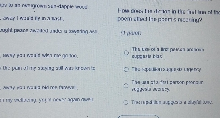 aps to an overgrown sun-dapple wood; How does the diction in the first line of the
, away I would fly in a flash, poem affect the poem's meaning?
ought peace awaited under a towering ash. (1 point)
The use of a first-person pronoun
, away you would wish me go too, suggests bias.
y the pain of my staying still was known to The repetition suggests urgency.
The use of a first-person pronoun
, away you would bid me farewell, suggests secrecy.
on my wellbeing, you'd never again dwell. The repetition suggests a playful tone.