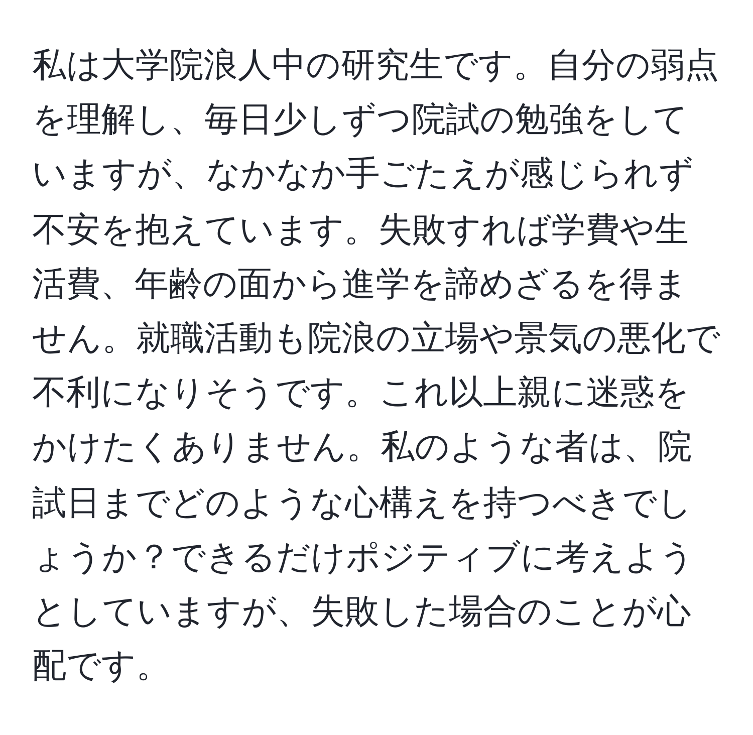 私は大学院浪人中の研究生です。自分の弱点を理解し、毎日少しずつ院試の勉強をしていますが、なかなか手ごたえが感じられず不安を抱えています。失敗すれば学費や生活費、年齢の面から進学を諦めざるを得ません。就職活動も院浪の立場や景気の悪化で不利になりそうです。これ以上親に迷惑をかけたくありません。私のような者は、院試日までどのような心構えを持つべきでしょうか？できるだけポジティブに考えようとしていますが、失敗した場合のことが心配です。