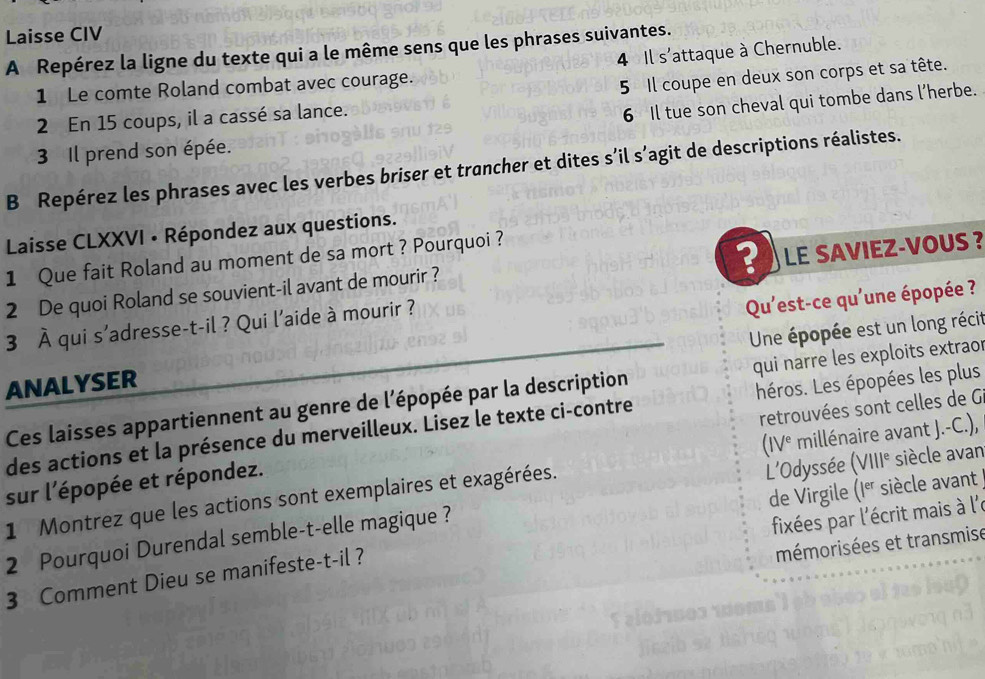 Laisse CIV 
A Repérez la ligne du texte qui a le même sens que les phrases suivantes. 
4 Il s'attaque à Chernuble. 
1 Le comte Roland combat avec courage. 
2 En 15 coups, il a cassé sa lance. 5 Il coupe en deux son corps et sa tête. 
6 Il tue son cheval qui tombe dans l’herbe. 
3 Il prend son épée. 
B Repérez les phrases avec les verbes briser et trancher et dites s’il s’agit de descriptions réalistes. 
Laisse CLXXVI • Répondez aux questions. 
1 Que fait Roland au moment de sa mort ? Pourquoi ? 
2 De quoi Roland se souvient-il avant de mourir ? LE SAVIEZ-VOUS ? 
3 overline A qui s'adresse-t-il ? Qui l'aide à mourir ? 
Qu'est-ce qu'une épopée ? 
Une épopée est un long récit 
ANALYSER 
Ces laisses appartiennent au genre de l'épopée par la description qui narre les exploits extraor 
des actions et la présence du merveilleux. Lisez le texte ci-contre héros. Les épopées les plus 
sur l'épopée et répondez. retrouvées sont celles de G 
L’Odyssée (VIII^e siècle avan 
1 Montrez que les actions sont exemplaires et exagérées. (IV^e millénaire avant J.-C.), 
fixées par l'écrit mais à l'e 
2 Pourquoi Durendal semble-t-elle magique ? de Virgile (I^(er) siècle avant 
mémorisées et transmise 
3 Comment Dieu se manifeste-t-il ?