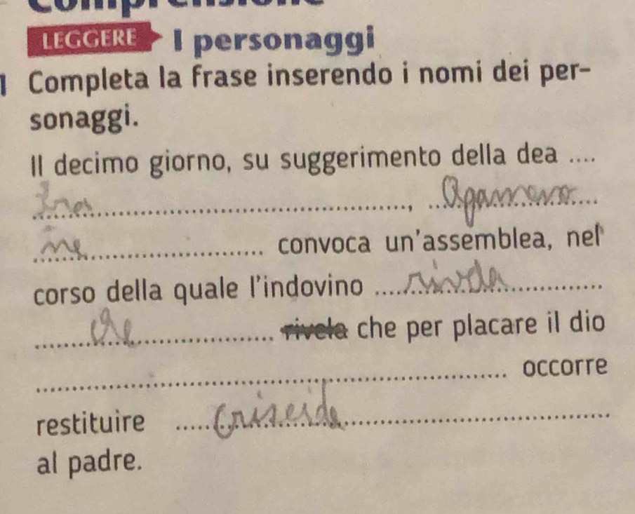 LEGGERE I personaggi 
Completa la frase inserendo i nomi dei per- 
sonaggi. 
Il decimo giorno, su suggerimento della dea ...._ 
_ 
_ 
_convoca un'assemblea, nel 
corso della quale l'indovino_ 
_rivela che per placare il dio 
_occorre 
restituire 
_ 
al padre.