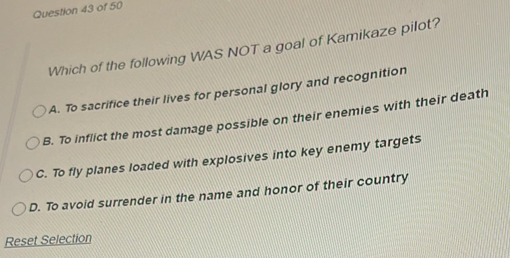 Which of the following WAS NOT a goal of Kamikaze pilot?
A. To sacrifice their lives for personal glory and recognition
B. To inflict the most damage possible on their enemies with their death
C. To fly planes loaded with explosives into key enemy targets
D. To avoid surrender in the name and honor of their country
Reset Selection