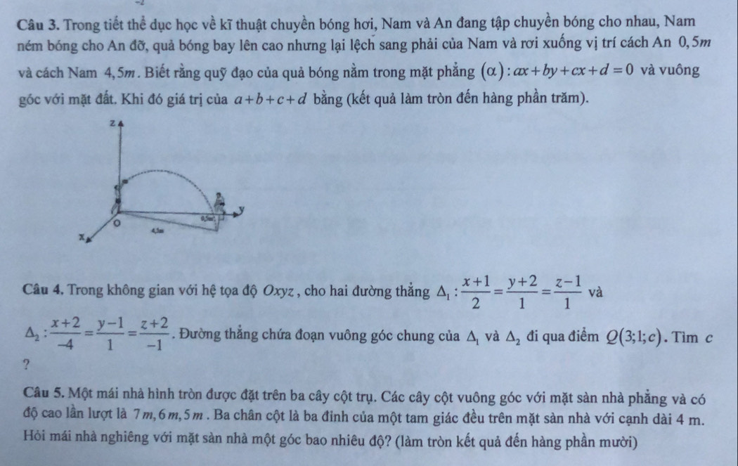 Trong tiết thể dục học về kĩ thuật chuyền bóng hơi, Nam và An đang tập chuyền bóng cho nhau, Nam
ném bóng cho An đỡ, quả bóng bay lên cao nhưng lại lệch sang phải của Nam và rơi xuống vị trí cách An 0,5m
và cách Nam 4,5m. Biết rằng quỹ đạo của quả bóng nằm trong mặt phẳng (α) : ax+by+cx+d=0 và vuông
góc với mặt đất. Khi đó giá trị của a+b+c+d bằng (kết quả làm tròn đến hàng phần trăm).
Câu 4. Trong không gian với hệ tọa độ Oxyz , cho hai đường thẳng △ _1: (x+1)/2 = (y+2)/1 = (z-1)/1 va
△ _2: (x+2)/-4 = (y-1)/1 = (z+2)/-1 . Đường thắng chứa đoạn vuông góc chung của △ _1 và △ _2 đi qua điểm Q(3;1;c). Tim c
?
Câu 5. Một mái nhà hình tròn được đặt trên ba cây cột trụ. Các cây cột vuông góc với mặt sàn nhà phẳng và có
độ cao lần lượt là 7m,6m,5m . Ba chân cột là ba đỉnh của một tam giác đều trên mặt sàn nhà với cạnh dài 4 m.
Hỏi mái nhà nghiêng với mặt sàn nhà một góc bao nhiêu độ? (làm tròn kết quả đến hàng phần mười)