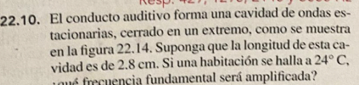 El conducto auditivo forma una cavidad de ondas es- 
tacionarias, cerrado en un extremo, como se muestra 
en la figura 22.14. Suponga que la longitud de esta ca- 
vidad es de 2.8 cm. Si una habitación se halla a 24°C, 
qué frecuencia fundamental será amplificada?