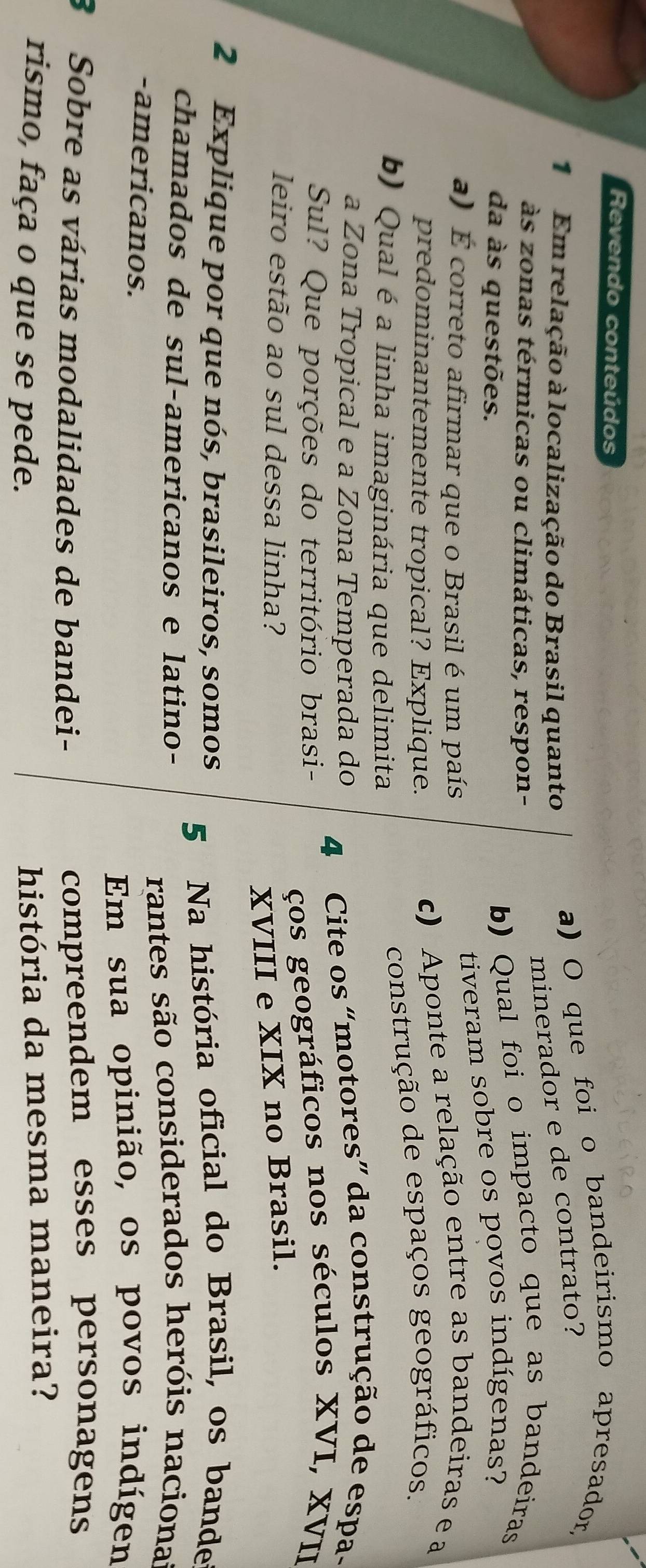 Revendo conteúdos 
1 Em relação à localização do Brasil quanto 
a) O que foi o bandeirismo apresador, 
minerador e de contrato? 
às zonas térmicas ou climáticas, respon- 
da às questões. 
b) Qual foi o impacto que as bandeiras 
a) É correto afirmar que o Brasil é um país 
tiveram sobre os povos indígenas? 
predominantemente tropical? Explique. c) Aponte a relação entre as bandeiras e a 
b) Qual é a linha imaginária que delimita 
construção de espaços geográficos. 
a Zona Tropical e a Zona Temperada do 
4 Cite os “motores” da construção de espa- 
Sul? Que porções do território brasi- 
ços geográficos nos séculos XVI, XVII 
leiro estão ao sul dessa linha? 
XVIII e XIX no Brasil. 
2 Explique por que nós, brasileiros, somos 
5 Na história oficial do Brasil, os bande 
chamados de sul-americanos e latino- 
rantes são considerados heróis naciona 
-americanos. 
Em sua opinião, os povos indígen 
3 Sobre as várias modalidades de bandei- 
compreendem esses personagens 
rismo, faça o que se pede. 
história da mesma maneira?