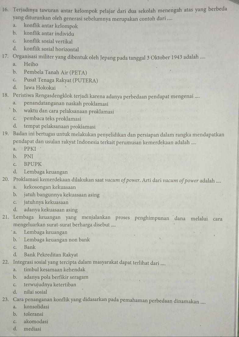 Terjadinya tawuran antar kelompok pelajar dari dua sekolah menengah atas yang berbeda
yang diturunkan oleh generasi sebelumnya merupakan contoh dari ....
a. konflik antar kelompok
b. konflik antar individu
c. konflik sosial vertikal
d. konflik sosial horizontal
17. Organisasi militer yang dibentuk oleh Jepang pada tanggal 3 Oktober 1943 adalah ....
a. Heiho
b. Pembela Tanah Air (PETA)
c. Pusat Tenaga Rakyat (PUTERA)
d. Jawa Hokokai
18. Peristiwa Rengasdengklok terjadi karena adanya perbedaan pendapat mengenai ....
a. penandatanganan naskah proklamasi
b. waktu dan cara pelaksanaan proklamasi
c. pembaca teks proklamasi
d. tempat pelaksanaan prokiamasi
19. Badan ini bertugas untuk melakukan penyelidikan dan persiapan dalam rangka mendapatkan
pendapat dan usulan rakyat Indonesia terkait perumusan kemerdekaan adalah ....
a. PPKI
b. PNI
c. BPUPK
d. Lembaga keuangan
20. Proklamasi kemerdekaan dilakukan saat vacum of power. Arti dari vacum of power adalah ....
a. kekosongan kekuasaan
b. jatuh bangunnya kekuasaan asing
c. jatuhnya kekuasaan
d. adanya kekuasaan asing
21. Lembaga keuangan yang menjalankan proses penghimpunan `dana melalui cara
mengeluarkan surat-surat berharga disebut ....
a. Lembaga keuangan
b.  Lembaga keuangan non bank
c. Bank
d. Bank Pekreditan Rakyat
22. Integrasi sosial yang tercipta dalam masyarakat dapat terlihat dari ....
a. timbul kesamaan kehendak
b. adanya pola berfikir seragam
c. terwujudnya ketertiban
d. nilai sosial
23. Cara penanganan konflik yang didasarkan pada pemahaman perbedaan dinamakan ....
a. konsolidasi
b. toleransi
c. akomodasi
d. mediasi