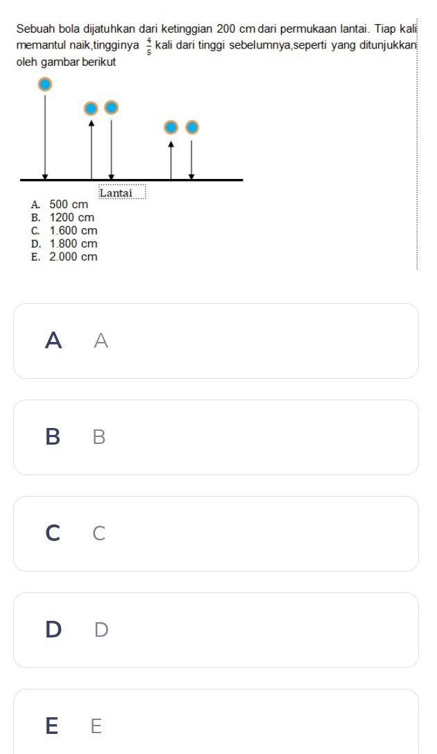 Sebuah bola dijatuhkan dari ketinggian 200 cmdari permukaan lantai. Tiap kali
memantul naik,tingginya kali dari tinggi sebelumnya,seperti yang ditunjukkan  4/5 
oleh gambar berikut
A. 500 cm
B. 1200 cm
C. 1.600 cm
D. 1.800 cm
E. 2.000 cm
A A
B B
c c
E E