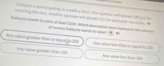 = toes en Contican
Dalaysia is participating in a walk-a-thon. One sponsor will donate $80 just for
ontering the race. Another sponsor will donate $12 for each mile she wallis. 
Dalaysia wants to raise at least $200. Which description best represents the amount
of money Dalaysia wants to raise? 《 =0
Any value greater than or equal to 200 Any value less than or equal to 200
Any value greater than 200 Any value less than 200