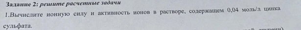 Βадание 2: реlume pасчетные задачи 
1.Вычислнте нонную силу и активность ноновв растворе, солержашем О,О4 мольул цинка 
Cульфаτа.