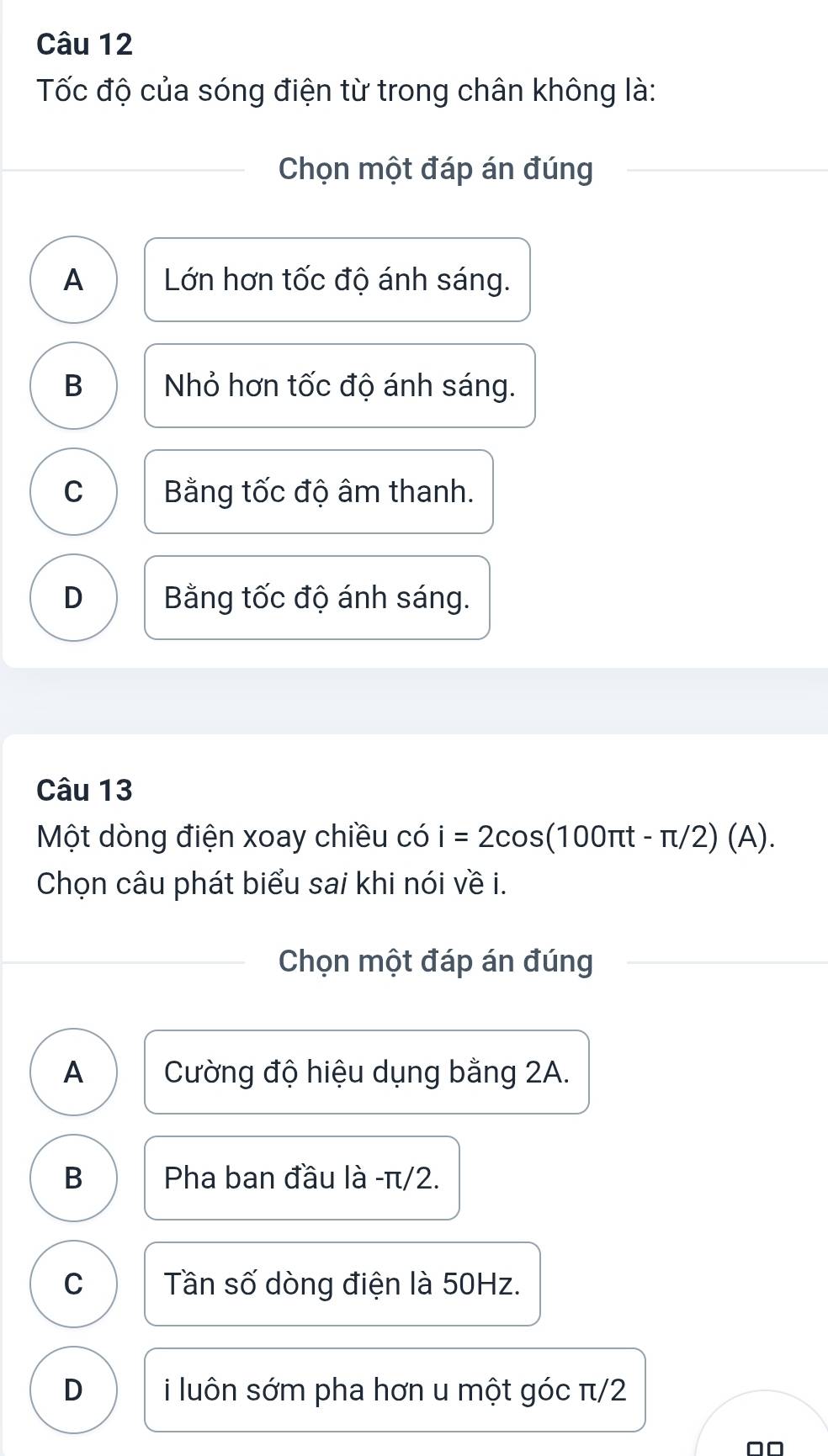 Tốc độ của sóng điện từ trong chân không là:
Chọn một đáp án đúng
A Lớn hơn tốc độ ánh sáng.
B Nhỏ hơn tốc độ ánh sáng.
C Bằng tốc độ âm thanh.
D Bằng tốc độ ánh sáng.
Câu 13
Một dòng điện xoay chiều có i=2cos (100π t-π /2)(A). 
Chọn câu phát biểu sai khi nói về i.
Chọn một đáp án đúng
A Cường độ hiệu dụng bằng 2A.
B Pha ban đầu là - π/2.
C Tần số dòng điện là 50Hz.
D i luôn sớm pha hơn u một góc π/2