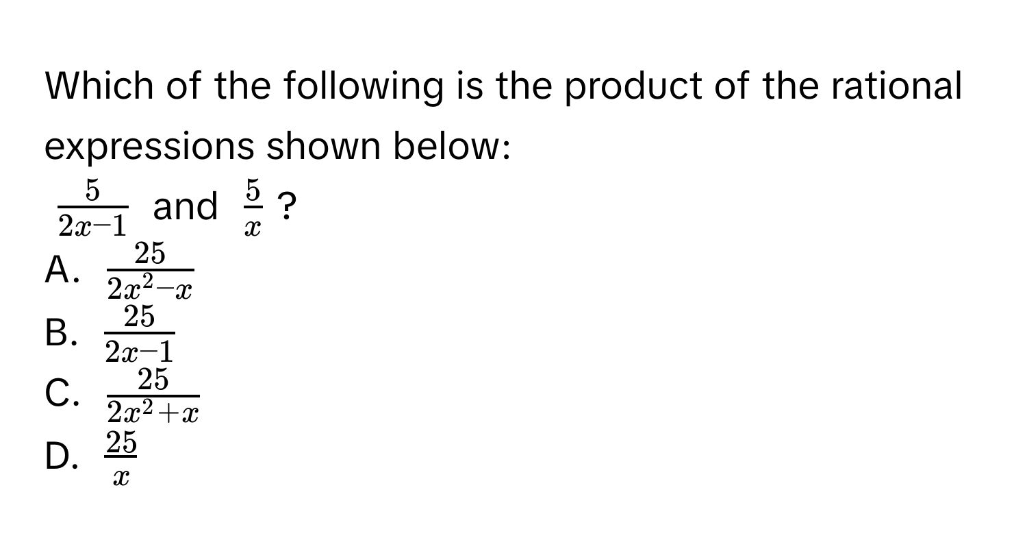 Which of the following is the product of the rational expressions shown below:
$ 5/2x - 1 $ and $ 5/x $?
A. $frac252x^(2 - x)$
B. $ 25/2x - 1 $
C. $frac252x^(2 + x)$
D. $ 25/x $