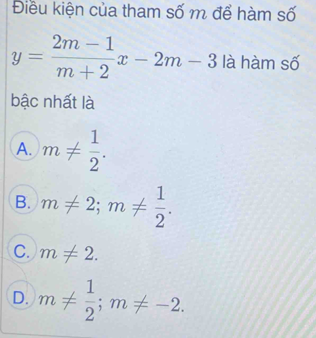 Điều kiện của tham số m để hàm số
y= (2m-1)/m+2 x-2m-3 là hàm số
bậc nhất là
A. m!=  1/2 .
B. m!= 2; m!=  1/2 .
C. m!= 2.
D. m!=  1/2 ; m!= -2.
