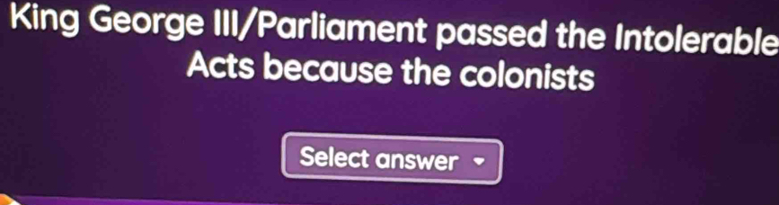 King George III/Parliament passed the Intolerable 
Acts because the colonists 
Select answer