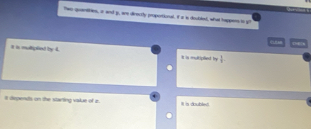 Two quarsities, a and g, are directly proportional. If a is doubled, what happers to y
CLEA
It is multiplied by 4. It is multiplied by  1/3 . 
It depends on the starting value of z. It is doubled.