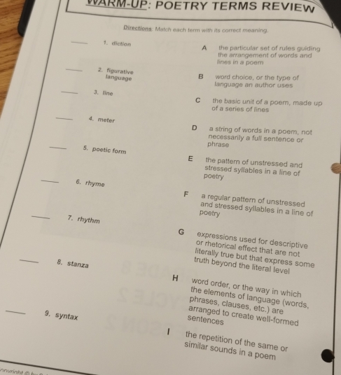 WARM-UP: POETRY TERMS REVIEW
Directions: Match each term with its correct meaning.
_
1. diction
A the particular set of rules guiding
the arrangement of words and
_
lines in a poem
2. figurative language
B word choice, or the type of
language an author uses
_3. line
C the basic unit of a poem, made up
of a series of lines
_
4. meter
D a string of words in a poem, not
necessarily a full sentence or
phrase
_5. poetic form E the pattern of unstressed and
stressed syllables in a line of
poetry
_6. rhyme
F a regular pattern of unstressed
_
and stressed syllables in a line of
poetry
7. rhythm
G expressions used for descriptive
or rhetorical effect that are not
literally true but that express some
truth beyond the literal level
_8. stanza H word order, or the way in which
_
the elements of language (words,
phrases, clauses, etc.) are
arranged to create well-formed
sentences
9. syntax I the repetition of the same or
similar sounds in a poem