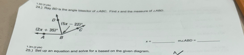 1.3G (4 pts)
24.) Ray BD is the angle bisector of ∠ ABC. Find x and the measure of ∠ ABD.
_
x= m∠ ABD= _
1.3H (2 pts)
25.) Set up an equation and solve for x based on the given diagram. A