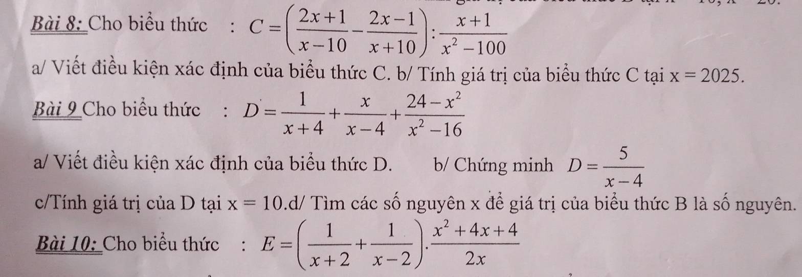 Cho biểu thức : C=( (2x+1)/x-10 - (2x-1)/x+10 ): (x+1)/x^2-100 
a/ Viết điều kiện xác định của biểu thức C. b/ Tính giá trị của biểu thức C tại x=2025. 
Bài 9 Cho biểu thức : D= 1/x+4 + x/x-4 + (24-x^2)/x^2-16 
a/ Viết điều kiện xác định của biểu thức D. b/ Chứng minh D= 5/x-4 
c/Tính giá trị của D tại x=10 .d/ Tìm các số nguyên x để giá trị của biểu thức B là số nguyên.
Bài 10: Cho biểu thức : E=( 1/x+2 + 1/x-2 ). (x^2+4x+4)/2x 