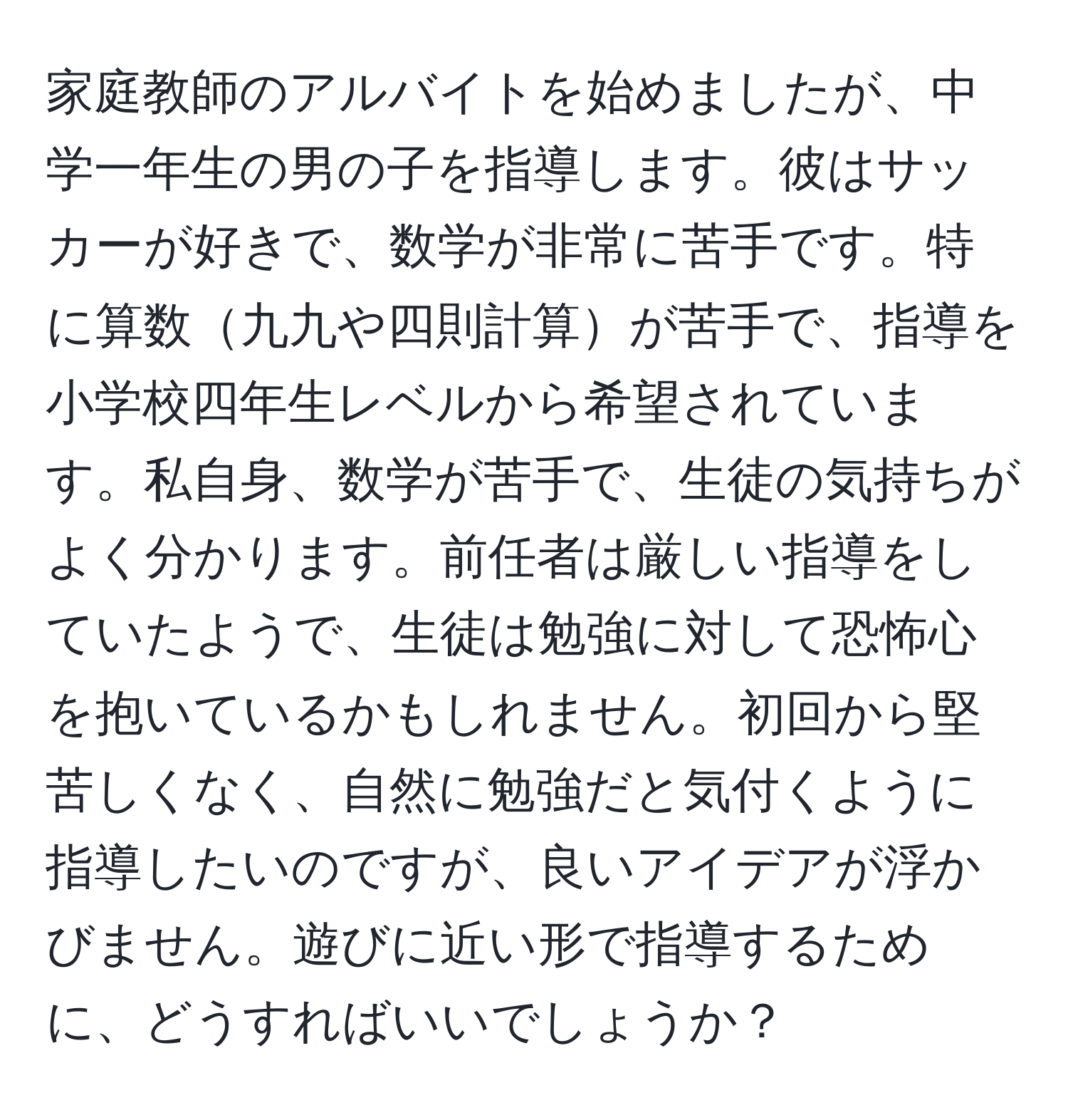 家庭教師のアルバイトを始めましたが、中学一年生の男の子を指導します。彼はサッカーが好きで、数学が非常に苦手です。特に算数九九や四則計算が苦手で、指導を小学校四年生レベルから希望されています。私自身、数学が苦手で、生徒の気持ちがよく分かります。前任者は厳しい指導をしていたようで、生徒は勉強に対して恐怖心を抱いているかもしれません。初回から堅苦しくなく、自然に勉強だと気付くように指導したいのですが、良いアイデアが浮かびません。遊びに近い形で指導するために、どうすればいいでしょうか？