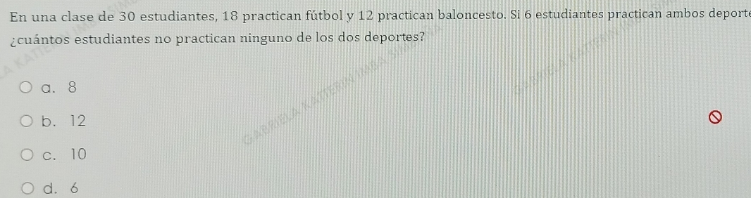 En una clase de 30 estudiantes, 18 practican fútbol y 12 practican baloncesto. Si 6 estudiantes practican ambos deporte
¿cuántos estudiantes no practican ninguno de los dos deportes?
a. 8
b. 12
c. 10
d. 6