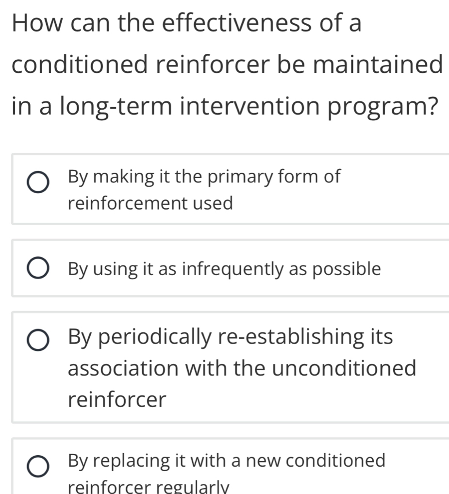 How can the effectiveness of a
conditioned reinforcer be maintained
in a long-term intervention program?
By making it the primary form of
reinforcement used
By using it as infrequently as possible
By periodically re-establishing its
association with the unconditioned
reinforcer
By replacing it with a new conditioned
reinforcer regularlv