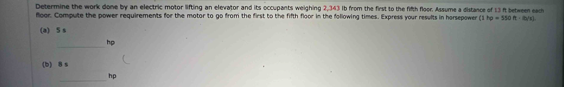 Determine the work done by an electric motor lifting an elevator and its occupants weighing 2,343 lb from the first to the fifth floor. Assume a distance of 13 ft between each 
floor. Compute the power requirements for the motor to go from the first to the fifth floor in the following times. Express your results in horsepower (1hp=550ft· lb/s). 
(a) 5 s
_
hp
(b) 8 s
_hp