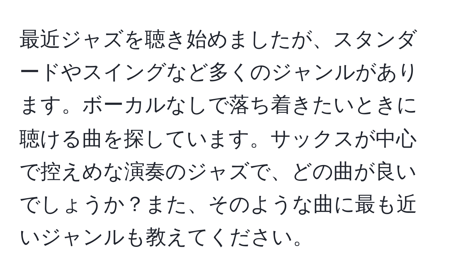 最近ジャズを聴き始めましたが、スタンダードやスイングなど多くのジャンルがあります。ボーカルなしで落ち着きたいときに聴ける曲を探しています。サックスが中心で控えめな演奏のジャズで、どの曲が良いでしょうか？また、そのような曲に最も近いジャンルも教えてください。