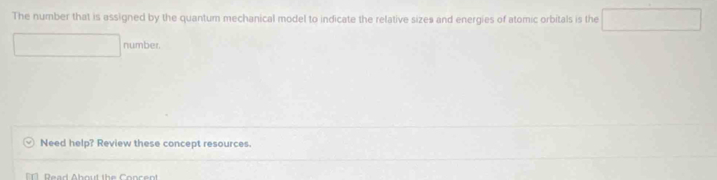 The number that is assigned by the quantum mechanical model to indicate the relative sizes and energies of atomic orbitals is the □° □  number. 
Need help? Review these concept resources. 
Dead About the Conce